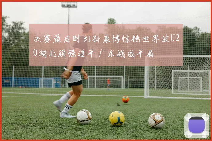 决赛最后时刻孙康博惊艳世界波U20湖北顽强追平广东战成平局