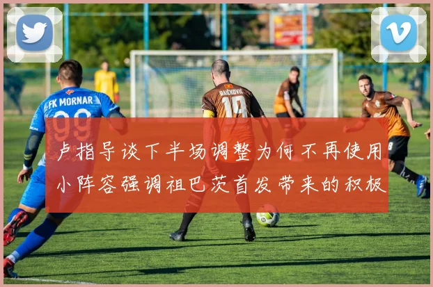 卢指导谈下半场调整为何不再使用小阵容强调祖巴茨首发带来的积极效果