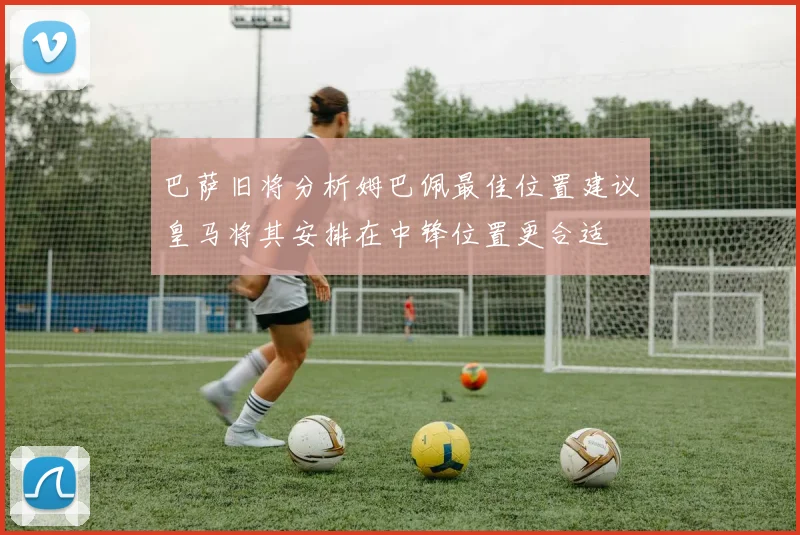 巴萨旧将分析姆巴佩最佳位置建议皇马将其安排在中锋位置更合适