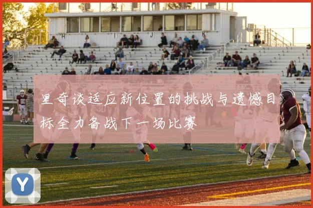 里奇谈适应新位置的挑战与遗憾目标全力备战下一场比赛