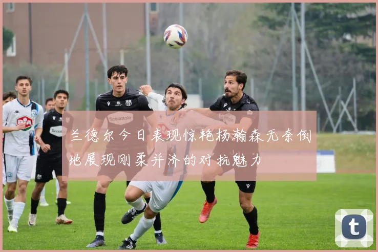 兰德尔今日表现惊艳杨瀚森无奈倒地展现刚柔并济的对抗魅力