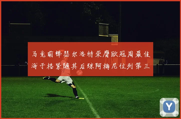 马竞前锋瑟尔洛特荣膺欧冠周最佳海于格紧随其后琼阿梅尼位列第三