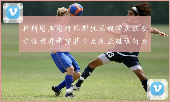 科斯塔库塔对巴斯托尼假摔庆祝表示惊讶并希望其今后改正错误行为