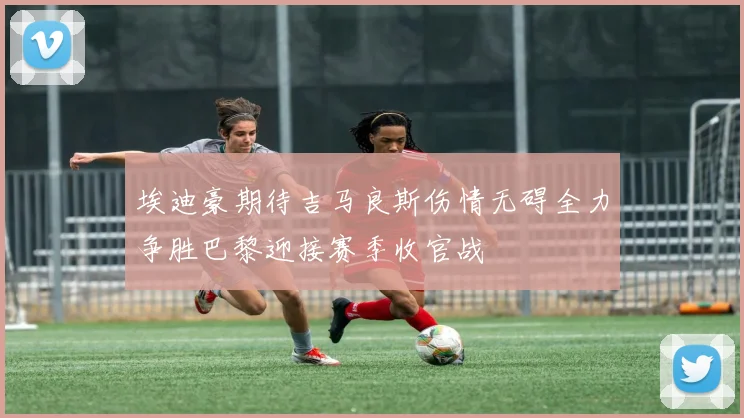 埃迪豪期待吉马良斯伤情无碍全力争胜巴黎迎接赛季收官战