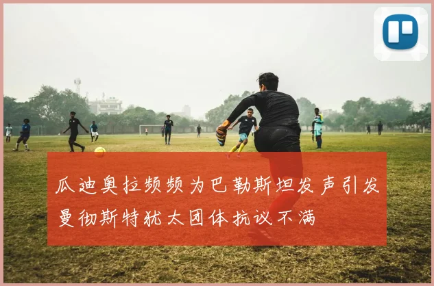 瓜迪奥拉频频为巴勒斯坦发声引发曼彻斯特犹太团体抗议不满