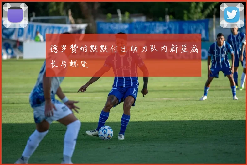 德罗赞的默默付出助力队内新星成长与蜕变