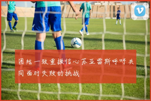 团结一致重振信心苏亚雷斯呼吁共同面对失败的挑战