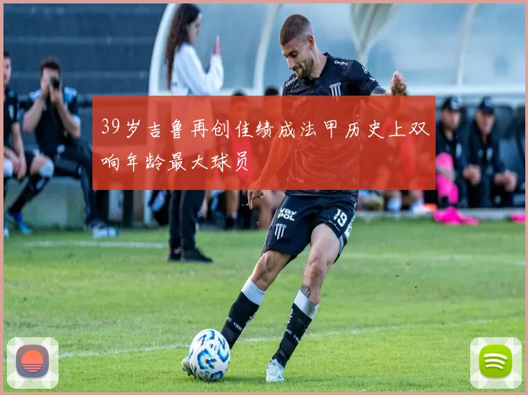 39岁吉鲁再创佳绩成法甲历史上双响年龄最大球员