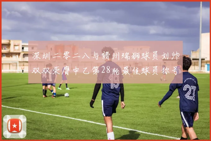 深圳二零二八与赣州瑞狮球员刘帅双双荣膺中乙第28轮最佳球员称号