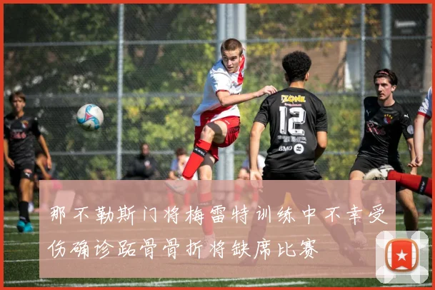 那不勒斯门将梅雷特训练中不幸受伤确诊跖骨骨折将缺席比赛