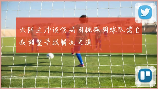 太阳主帅谈伤病困扰强调球队需自我调整寻找解决之道