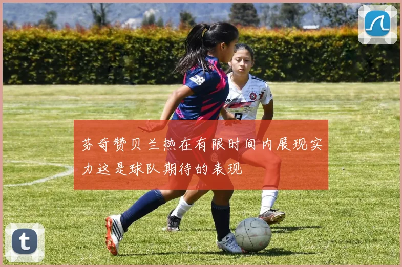 芬奇赞贝兰热在有限时间内展现实力这是球队期待的表现
