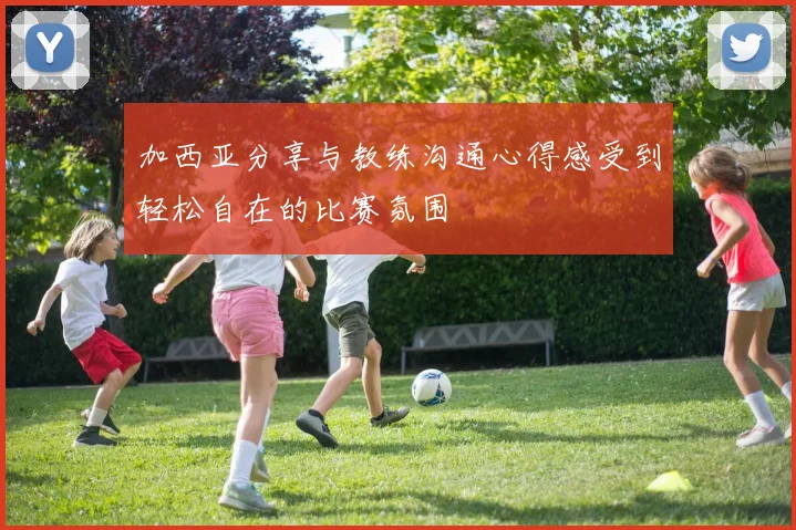 加西亚分享与教练沟通心得感受到轻松自在的比赛氛围
