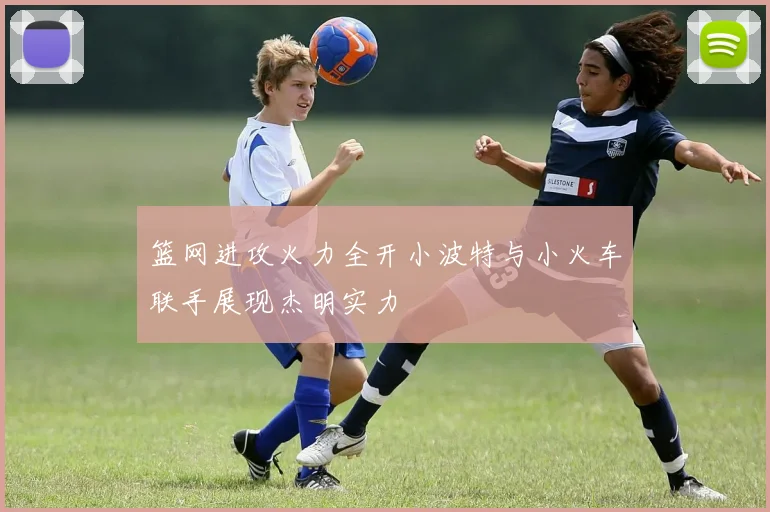 篮网进攻火力全开小波特与小火车联手展现杰明实力