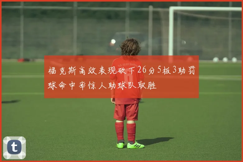 福克斯高效表现砍下26分5板3助罚球命中率惊人助球队取胜