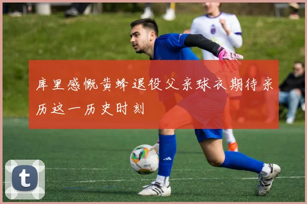 库里感慨黄蜂退役父亲球衣期待亲历这一历史时刻