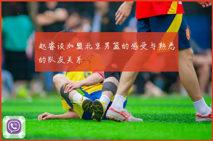 赵睿谈加盟北京男篮的感受与熟悉的队友关系