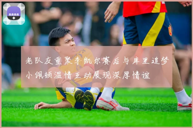 老队友重聚李凯尔赛后与库里追梦小佩顿温情互动展现深厚情谊