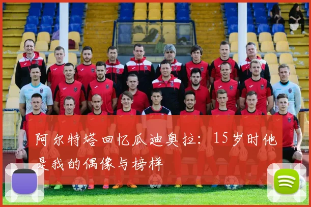 阿尔特塔回忆瓜迪奥拉：15岁时他是我的偶像与榜样